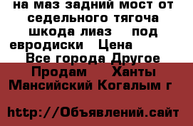 .на маз.задний мост от седельного тягоча шкода-лиаз110 под евродиски › Цена ­ 40 000 - Все города Другое » Продам   . Ханты-Мансийский,Когалым г.